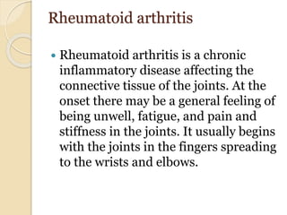 Rheumatoid arthritis
 Rheumatoid arthritis is a chronic
inflammatory disease affecting the
connective tissue of the joints. At the
onset there may be a general feeling of
being unwell, fatigue, and pain and
stiffness in the joints. It usually begins
with the joints in the fingers spreading
to the wrists and elbows.
 