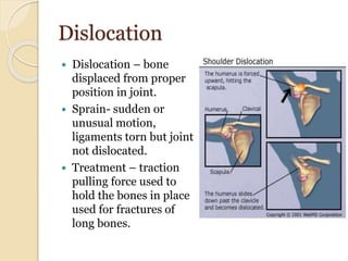 Dislocation
 Dislocation – bone
displaced from proper
position in joint.
 Sprain- sudden or
unusual motion,
ligaments torn but joint
not dislocated.
 Treatment – traction
pulling force used to
hold the bones in place
used for fractures of
long bones.
 