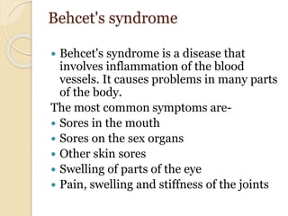 Behcet's syndrome
 Behcet's syndrome is a disease that
involves inflammation of the blood
vessels. It causes problems in many parts
of the body.
The most common symptoms are-
 Sores in the mouth
 Sores on the sex organs
 Other skin sores
 Swelling of parts of the eye
 Pain, swelling and stiffness of the joints
 