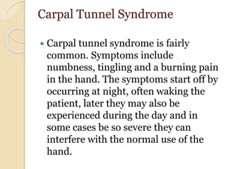Carpal Tunnel Syndrome
 Carpal tunnel syndrome is fairly
common. Symptoms include
numbness, tingling and a burning pain
in the hand. The symptoms start off by
occurring at night, often waking the
patient, later they may also be
experienced during the day and in
some cases be so severe they can
interfere with the normal use of the
hand.
 