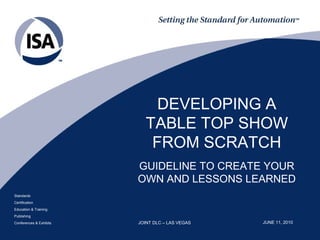 DEVELOPING A
                           TABLE TOP SHOW
                            FROM SCRATCH
                         GUIDELINE TO CREATE YOUR
                         OWN AND LESSONS LEARNED
Standards
Certification
Education & Training
Publishing
Conferences & Exhibits   JOINT DLC – LAS VEGAS   JUNE 11, 2010
 