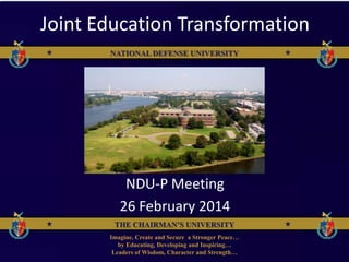 THE CHAIRMAN’S UNIVERSITY
NATIONAL DEFENSE UNIVERSITY
Imagine, Create and Secure a Stronger Peace…
by Educating, Developing and Inspiring…
Leaders of Wisdom, Character and Strength…
THE CHAIRMAN’S UNIVERSITY
NATIONAL DEFENSE UNIVERSITY
Joint Education Transformation
NDU-P Meeting
26 February 2014
 