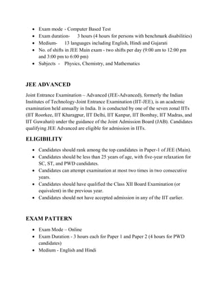  Exam mode - Computer Based Test
 Exam duration- 3 hours (4 hours for persons with benchmark disabilities)
 Medium- 13 languages including English, Hindi and Gujarati
 No. of shifts in JEE Main exam - two shifts per day (9:00 am to 12:00 pm
and 3:00 pm to 6:00 pm)
 Subjects - Physics, Chemistry, and Mathematics
JEE ADVANCED
Joint Entrance Examination – Advanced (JEE-Advanced), formerly the Indian
Institutes of Technology-Joint Entrance Examination (IIT-JEE), is an academic
examination held annually in India. It is conducted by one of the seven zonal IITs
(IIT Roorkee, IIT Kharagpur, IIT Delhi, IIT Kanpur, IIT Bombay, IIT Madras, and
IIT Guwahati) under the guidance of the Joint Admission Board (JAB). Candidates
qualifying JEE Advanced are eligible for admission in IITs.
ELIGIBILITY
 Candidates should rank among the top candidates in Paper-1 of JEE (Main).
 Candidates should be less than 25 years of age, with five-year relaxation for
SC, ST, and PWD candidates.
 Candidates can attempt examination at most two times in two consecutive
years.
 Candidates should have qualified the Class XII Board Examination (or
equivalent) in the previous year.
 Candidates should not have accepted admission in any of the IIT earlier.
EXAM PATTERN
 Exam Mode – Online
 Exam Duration - 3 hours each for Paper 1 and Paper 2 (4 hours for PWD
candidates)
 Medium - English and Hindi
 