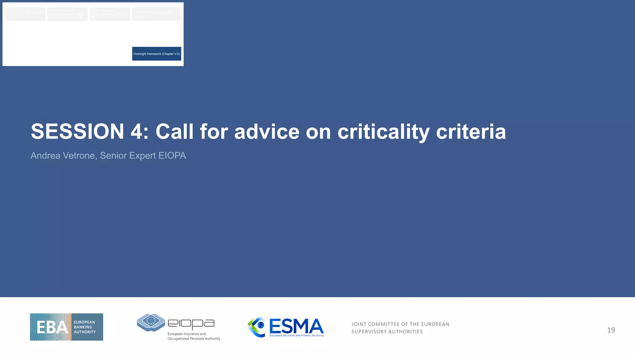 JOINT COMMITTEE OF THE EUROPEAN
SUPERVISORY AUTHORITIES
Andrea Vetrone, Senior Expert EIOPA
19
SESSION 4: Call for advice on criticality criteria
Oversight framework (Chapter V.II)
ICT risk framework (Chapter
II)
ICT related incident
management classification
and reporting (Chapter III)
Digital Operational
Resilience Testing (Chapter
IV)
Third-party risk management
(Chapter V.I)
 