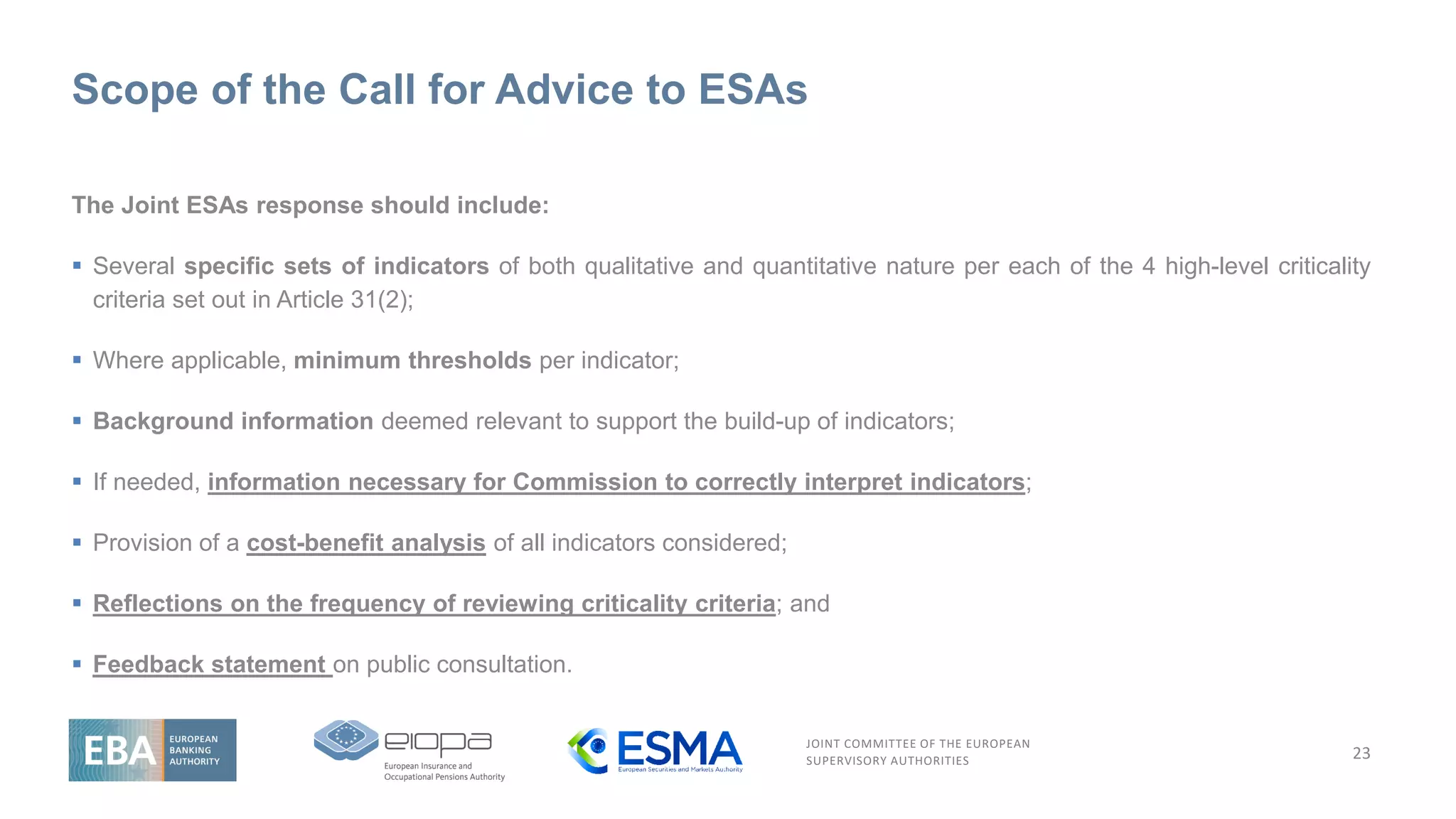 JOINT COMMITTEE OF THE EUROPEAN
SUPERVISORY AUTHORITIES
Scope of the Call for Advice to ESAs
23
The Joint ESAs response should include:
▪ Several specific sets of indicators of both qualitative and quantitative nature per each of the 4 high-level criticality
criteria set out in Article 31(2);
▪ Where applicable, minimum thresholds per indicator;
▪ Background information deemed relevant to support the build-up of indicators;
▪ If needed, information necessary for Commission to correctly interpret indicators;
▪ Provision of a cost-benefit analysis of all indicators considered;
▪ Reflections on the frequency of reviewing criticality criteria; and
▪ Feedback statement on public consultation.
 