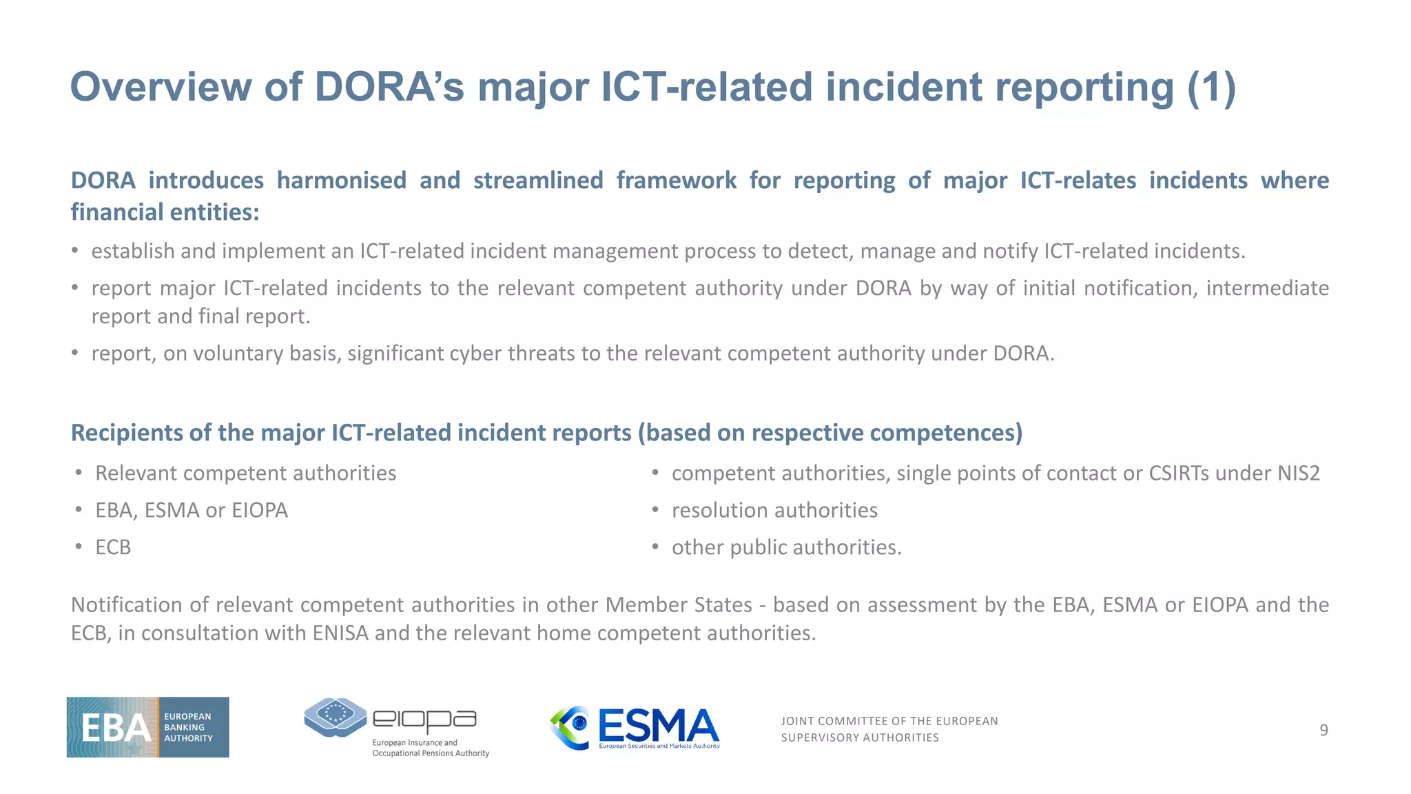 JOINT COMMITTEE OF THE EUROPEAN
SUPERVISORY AUTHORITIES
Overview of DORA’s major ICT-related incident reporting (1)
DORA introduces harmonised and streamlined framework for reporting of major ICT-relates incidents where
financial entities:
• establish and implement an ICT-related incident management process to detect, manage and notify ICT-related incidents.
• report major ICT-related incidents to the relevant competent authority under DORA by way of initial notification, intermediate
report and final report.
• report, on voluntary basis, significant cyber threats to the relevant competent authority under DORA.
Recipients of the major ICT-related incident reports (based on respective competences)
Notification of relevant competent authorities in other Member States - based on assessment by the EBA, ESMA or EIOPA and the
ECB, in consultation with ENISA and the relevant home competent authorities.
9
• competent authorities, single points of contact or CSIRTs under NIS2
• resolution authorities
• other public authorities.
• Relevant competent authorities
• EBA, ESMA or EIOPA
• ECB
 