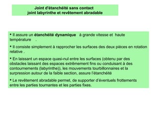  Il assure un étanchéité dynamique à grande vitesse et haute
température .
 Il consiste simplement à rapprocher les surfaces des deux pièces en rotation
relative .
 En laissant un espace quasi-nul entre les surfaces (obtenu par des
obstacles laissant des espaces extrêmement fins ou conduisant à des
contournements (labyrinthe)), les mouvements tourbillonnaires et la
surpression autour de la faible section, assure l’étanchéité
 Le revêtement abradable permet, de supporter d’éventuels frottements
entre les parties tournantes et les parties fixes.
Joint d'étanchéité sans contact
joint labyrinthe et revêtement abradable
 