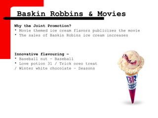 Why the Joint Promotion?
• Movie themed ice cream flavors publicizes the movie
• The sales of Baskin Robins ice cream increases
Innovative flavouring –
• Baseball nut – Baseball
• Love potion 31 / Trick oreo treat
/ Winter white chocolate – Seasons
Baskin Robbins & Movies
 