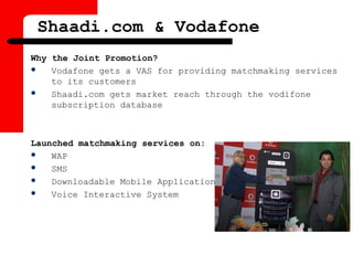 Shaadi.com & Vodafone
Why the Joint Promotion?
 Vodafone gets a VAS for providing matchmaking services
to its customers
 Shaadi.com gets market reach through the vodifone
subscription database
Launched matchmaking services on:
 WAP
 SMS
 Downloadable Mobile Application
 Voice Interactive System
 