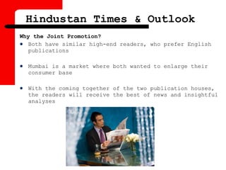 Why the Joint Promotion?
 Both have similar high-end readers, who prefer English
publications
 Mumbai is a market where both wanted to enlarge their
consumer base
 With the coming together of the two publication houses,
the readers will receive the best of news and insightful
analyses
Hindustan Times & Outlook
 