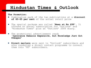 The Promotion:
 Combination pack of the two publications at a discount
of 60-65 per cent of the actual retail price
 The special package was called ‘News at Rs 699’. It
offered an annual subscription for ‘Outlook’ and
‘Hindustan Times’ plus an ‘Outlook’ 2006 diary.
 The promotional advertisement read:
‘Ignorance Remains Expensive, but Knowledge Just Got
Cheaper’
 Direct mailers were sent to ‘Outlook’ subscribers and
also conducted a direct contact programme to convert
them into ‘HT’ subscribers.
Hindustan Times & Outlook
 