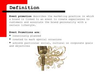 Definition
Event promotion describes the marketing practice in which
a brand is linked to an event to create experiences to
customers and associate the brand personality with a
certain lifestyle.
Event Promotions are:
 consciously planned
 created to mark special occasions
 achieve particular social, cultural or corporate goals
and objectives
 