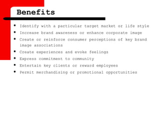 Benefits
 Identify with a particular target market or life style
 Increase brand awareness or enhance corporate image
 Create or reinforce consumer perceptions of key brand
image associations
 Create experiences and evoke feelings
 Express commitment to community
 Entertain key clients or reward employees
 Permit merchandising or promotional opportunities
 