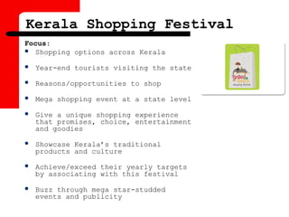 Kerala Shopping Festival
Focus:
 Shopping options across Kerala
 Year-end tourists visiting the state
 Reasons/opportunities to shop
 Mega shopping event at a state level
 Give a unique shopping experience
that promises, choice, entertainment
and goodies
 Showcase Kerala’s traditional
products and culture
 Achieve/exceed their yearly targets
by associating with this festival
 Buzz through mega star-studded
events and publicity
 