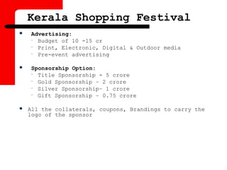 Kerala Shopping Festival
 Advertising:
– Budget of 10 -15 cr
– Print, Electronic, Digital & Outdoor media
– Pre-event advertising
 Sponsorship Option:
– Title Sponsorship - 5 crore
– Gold Sponsorship – 2 crore
– Silver Sponsorship– 1 crore
– Gift Sponsorship – 0.75 crore
 All the collaterals, coupons, Brandings to carry the
logo of the sponsor
 