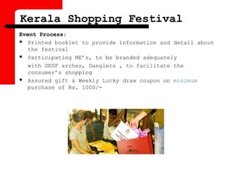 Event Process:
 Printed booklet to provide information and detail about
the festival
 Participating ME’s, to be branded adequately
with GKSF arches, Danglers , to facilitate the
consumer’s shopping
 Assured gift & Weekly Lucky draw coupon on minimum
purchase of Rs. 1000/-
Kerala Shopping Festival
 
