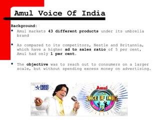 Amul Voice Of India
Background:
 Amul markets 43 different products under its umbrella
brand
 As compared to its competitors, Nestle and Britannia,
which have a higher ad to sales ratio of 5 per cent,
Amul had only 1 per cent.
 The objective was to reach out to consumers on a larger
scale, but without spending excess money on advertising.
 