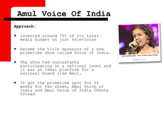 Approach:
 invested around 70% of its total
media budget on just television
 became the title sponsors of a new
primetime show called Voice of India.
 The show had contestants
participating on a national level and
it was an ideal platform for a
national brand like Amul.
 It got the primetime spot for 56
weeks for two shows, Amul Voice of
India and Amul Voice of India Chhote
Ustaad
Amul Voice Of India
 