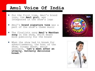  For the first time, Amul’s brand
icon, the Amul girl, was
integrated in the show’s logo
 Amul’s brand signature tune was a
part of the show’s theme music
 The finalists sang Amul’s Manthan
song in the show, which meant
more publicity for the brand
 When the show had to break for
advertisements, the host of the
show, singer Shaan, would
announce, “Let’s meet after an
utterly, butterly delicious
break.”
Amul Voice Of India
 