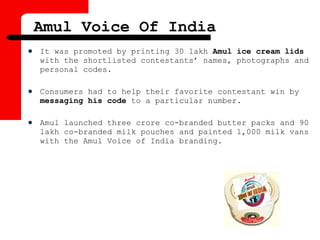  It was promoted by printing 30 lakh Amul ice cream lids
with the shortlisted contestants’ names, photographs and
personal codes.
 Consumers had to help their favorite contestant win by
messaging his code to a particular number.
 Amul launched three crore co-branded butter packs and 90
lakh co-branded milk pouches and painted 1,000 milk vans
with the Amul Voice of India branding.
Amul Voice Of India
 