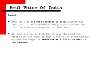 Impact:
 Amul saw a 23 per cent increase in sales despite the
fact that it had launched no new products and the fact
that there was no change in its creatives
 All Amul did was it took the 62 year old brand and
create that one campaign that elevated the brand certain
notches and helped it reach the Rs 1,000 crore mark in
its turnover
Amul Voice Of India
 