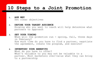 10 Steps to a Joint Promotion
1. ASK WHY
Set clear objectives
2. DEFINE YOUR TARGET AUDIENCE
Knowing who you want to reach will help determine what
partners to approach
3. SET YOUR TIMING
When will the promotion run - spring, fall, three days
in February?
How much time do you have to find a partner, negotiate
the agreement, create the program, and execute?
4. INVENTORY YOUR BENEFITS
What do you have to offer?
What's valuable to you may not be valuable to a
partner. Most marketers over-value what they can bring
to a partnership
 