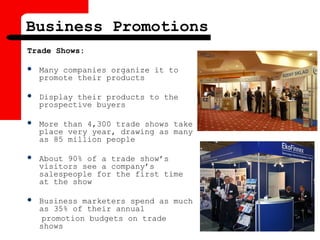 Business Promotions
Trade Shows:
 Many companies organize it to
promote their products
 Display their products to the
prospective buyers
 More than 4,300 trade shows take
place very year, drawing as many
as 85 million people
 About 90% of a trade show’s
visitors see a company’s
salespeople for the first time
at the show
 Business marketers spend as much
as 35% of their annual
promotion budgets on trade
shows
 