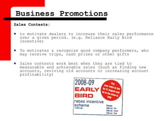 Sales Contests:
 to motivate dealers to increase their sales performance
over a given period. (e.g. Reliance Early Bird
Incentive)
 To motivates & recognize good company performers, who
may receive trips, cash prizes or other gifts
 Sales contests work best when they are tied to
measurable and achievable sales (such as finding new
accounts, reviving old accounts or increasing account
profitability)
Business Promotions
 