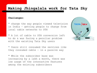 Making Jhingalala work for Tata Sky
Challenges:
• change the way people viewed television
in India – getting people to change from
local cable networks to DTH
• A lot of cable to DTH conversion left
to do & was facing a peculiar problem
with the existing Tata Sky users
• Users still consumed the services like
they consumed cable – in a passive way
• While the subscriber base was
increasing by a lakh a month, there was
low usage of the interactive features
among the existing subscribers
 