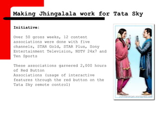 Initiative:
Over 50 gross weeks, 12 content
associations were done with five
channels, STAR Gold, STAR Plus, Sony
Entertainment Television, NDTV 24x7 and
Ten Sports
These associations garnered 2,000 hours
of Red Button
Associations (usage of interactive
features through the red button on the
Tata Sky remote control)
Making Jhingalala work for Tata Sky
 