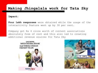 Impact:
Four lakh responses were obtained while the usage of the
interactivity feature went up by 30 per cent.
Company got Rs 4 crore worth of content associations
absolutely free of cost and this also led to creating
additional revenue sources for Tata Sky
Making Jhingalala work for Tata Sky
 