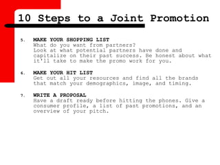 5. MAKE YOUR SHOPPING LIST
What do you want from partners?
Look at what potential partners have done and
capitalize on their past success. Be honest about what
it'll take to make the promo work for you.
6. MAKE YOUR HIT LIST
Get out all your resources and find all the brands
that match your demographics, image, and timing.
7. WRITE A PROPOSAL
Have a draft ready before hitting the phones. Give a
consumer profile, a list of past promotions, and an
overview of your pitch.
10 Steps to a Joint Promotion
 