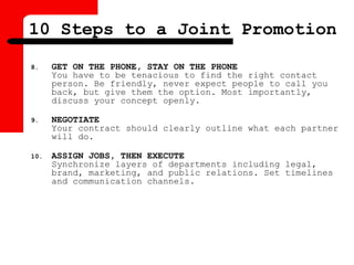 8. GET ON THE PHONE, STAY ON THE PHONE
You have to be tenacious to find the right contact
person. Be friendly, never expect people to call you
back, but give them the option. Most importantly,
discuss your concept openly.
9. NEGOTIATE
Your contract should clearly outline what each partner
will do.
10. ASSIGN JOBS, THEN EXECUTE
Synchronize layers of departments including legal,
brand, marketing, and public relations. Set timelines
and communication channels.
10 Steps to a Joint Promotion
 