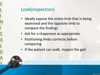 C
L
I
N
I
C
A
L
D
A
Y
Look(inspection)
• Ideally expose the entire limb that is being
examined and the opposite limb to
compare the findings
• Ask for a chaperone as appropriate
• Positioning limbs correctly before
comparing
• If the patient can walk, inspect the gait
 