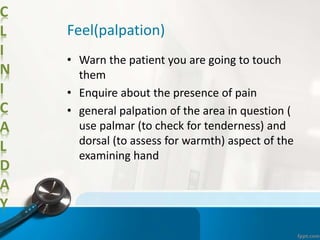 C
L
I
N
I
C
A
L
D
A
Y
Feel(palpation)
• Warn the patient you are going to touch
them
• Enquire about the presence of pain
• general palpation of the area in question (
use palmar (to check for tenderness) and
dorsal (to assess for warmth) aspect of the
examining hand
 
