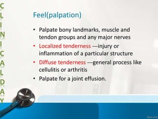 C
L
I
N
I
C
A
L
D
A
Y
Feel(palpation)
• Palpate bony landmarks, muscle and
tendon groups and any major nerves
• Localized tenderness ---injury or
inflammation of a particular structure
• Diffuse tenderness ---general process like
cellulitis or arthritis
• Palpate for a joint effusion.
 