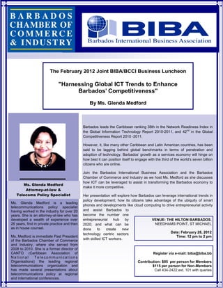 The February 2012 Joint BIBA/BCCI Business Luncheon

                               "Harnessing Global ICT Trends to Enhance
                                     Barbados’ Competitiveness"

                                                   By Ms. Glenda Medford



                                               Barbados leads the Caribbean ranking 38th in the Network Readiness Index in
                                               the Global Information Technology Report 2010-2011, and 42nd in the Global
                                               Competitiveness Report 2010 -2011.

                                               However, it, like many other Caribbean and Latin American countries, has been
                                               said to be lagging behind global benchmarks in terms of penetration and
                                               adoption of technology. Barbados’ growth as a services economy will hinge on
                                               how best it can position itself to engage with the third of the world’s seven billion
                                               citizens who are online.

                                               Join the Barbados International Business Association and the Barbados
                                               Chamber of Commerce and Industry as we host Ms. Medford as she discusses
                                               how ICT can be leveraged to assist in transforming the Barbados economy to
      Ms. Glenda Medford
                                               make it more competitive.
       Attorney-at-law &
   Telecoms Policy Specialist                  Her presentation will explore how Barbados can leverage international trends in
                                               policy development; how its citizens take advantage of the ubiquity of smart
Ms. Glenda Medford is a leading
                                               phones and developments like cloud computing to drive entrepreneurial activity
telecommunications policy specialist
having worked in the industry for over 20      and assist Barbados to
years. She is an attorney-at-law who has       become the number one
developed a wealth of experience over          entrepreneurial    hub    by             VENUE: THE HILTON BARBADOS,
26 years, first in private practice and then   2020; and what can be                      NEEDHAMS POINT, ST MICHAEL
as in house counsel.                           done      to   create    new
                                               technology centric sectors                          Date: February 28, 2012
Ms. Medford is immediate Past President                                                               Time: 12 pm to 2 pm
of the Barbados Chamber of Commerce            with skilled ICT workers.
and Industry, where she served from
2008 to 2010. She is a former director of
CANTO (Caribbean Association of                                                              Register via e-mail: biba@biba.bb
National       Telecommunications
Organisations) the leading regional                                               Contribution: $95 per person for Members
telecommunications organization and                                                       $115 per person for Non-Members
has made several presentations about                                                       Call 434-2422 ext. 101 with queries
telecommunications policy at regional
and international conferences.
 