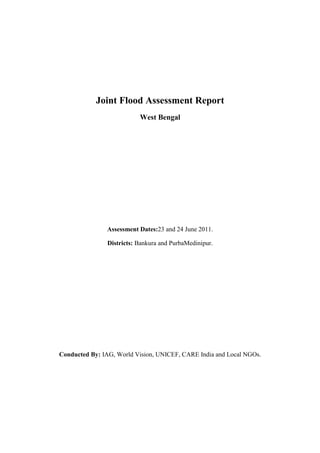 Joint Flood Assessment Report
                           West Bengal




               Assessment Dates:23 and 24 June 2011.

                Districts: Bankura and PurbaMedinipur.




Conducted By: IAG, World Vision, UNICEF, CARE India and Local NGOs.
 