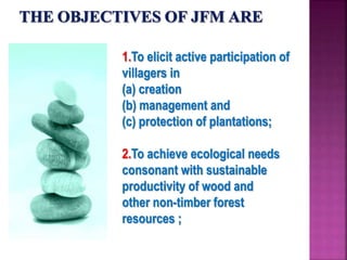 1.To elicit active participation of
villagers in
(a) creation
(b) management and
(c) protection of plantations;
2.To achieve ecological needs
consonant with sustainable
productivity of wood and
other non-timber forest
resources ;
 