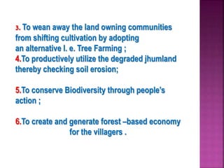 3. To wean away the land owning communities
from shifting cultivation by adopting
an alternative I. e. Tree Farming ;
4.To productively utilize the degraded jhumland
thereby checking soil erosion;
5.To conserve Biodiversity through people’s
action ;
6.To create and generate forest –based economy
for the villagers .
 