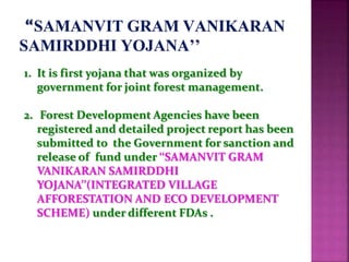 1. It is first yojana that was organized by
government for joint forest management.
2. Forest Development Agencies have been
registered and detailed project report has been
submitted to the Government for sanction and
release of fund under ‘‘SAMANVIT GRAM
VANIKARAN SAMIRDDHI
YOJANA’’(INTEGRATED VILLAGE
AFFORESTATION AND ECO DEVELOPMENT
SCHEME) under different FDAs .
 