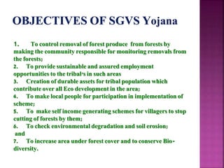 1. To control removal of forest produce from forests by
making the community responsible for monitoring removals from
the forests;
2. To provide sustainable and assured employment
opportunities to the tribal's in such areas
3. Creation of durable assets for tribal population which
contribute over all Eco development in the area;
4. To make local people for participation in implementation of
scheme;
5. To make self income generating schemes for villagers to stop
cutting of forests by them;
6. To check environmental degradation and soil erosion;
and
7. To increase area under forest cover and to conserve Bio-
diversity.
 