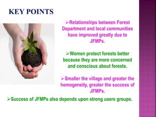 Relationships between Forest
Department and local communities
have improved greatly due to
JFMPs.
Women protect forests better
because they are more concerned
and conscious about forests.
Smaller the village and greater the
homogeneity, greater the success of
JFMPs.
Success of JFMPs also depends upon strong users groups.
 
