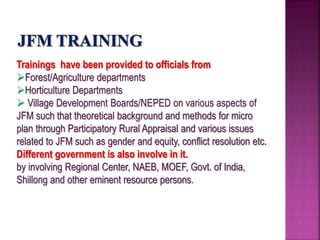 Trainings have been provided to officials from
Forest/Agriculture departments
Horticulture Departments
 Village Development Boards/NEPED on various aspects of
JFM such that theoretical background and methods for micro
plan through Participatory Rural Appraisal and various issues
related to JFM such as gender and equity, conflict resolution etc.
Different government is also involve in it.
by involving Regional Center, NAEB, MOEF, Govt. of India,
Shillong and other eminent resource persons.
 