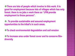 There are lots of people which involve in this work. It is
good for employment because lots of villages which has only
forest. there is no jobs n work there so “JFM provide
employment to those persons”.
. To provide sustainable and assured employment
opportunities to the tribal's in such areas.
To check environmental degradation and soil erosion
To increase area under forest cover and to conserve Bio-
diversity
 