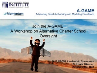 A-GAME
Advancing Great Authorizing and Modeling Excellence
Join the A-GAME:
A Workshop on Alternative Charter School
Oversight
2019 NACSA Leadership Conference
St. Louis, Missouri
October 23rd, 2019
 