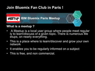Join Bluemix Fan Club in Paris !
What is a meetup ?
• A Meetup is a local user group where people meet regular
ly to learn/discuss of a given topic. There is numerous Me
etups, on nearly everything.
• This is a place where to learn/discover and grow your own
network
• It enables you to be regularly informed on a subject
• This is free, and non commercial.
 
