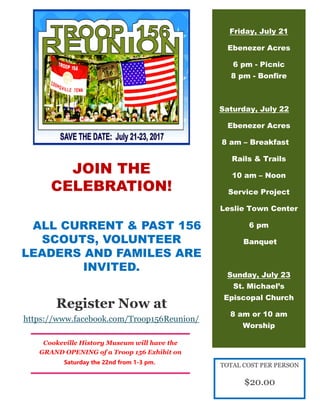 JOIN THE
CELEBRATION!
ALL CURRENT & PAST 156
SCOUTS, VOLUNTEER
LEADERS AND FAMILES ARE
INVITED.
Register Now at
https://www.facebook.com/Troop156Reunion/
Friday, July 21
Ebenezer Acres
6 pm - Picnic
8 pm - Bonfire
Saturday, July 22
Ebenezer Acres
8 am – Breakfast
Rails & Trails
10 am – Noon
Service Project
Leslie Town Center
6 pm
Banquet
Sunday, July 23
St. Michael’s
Episcopal Church
8 am or 10 am
Worship
Cookeville History Museum will have the
GRAND OPENING of a Troop 156 Exhibit on
Saturday the 22nd from 1-3 pm. TOTAL COST PER PERSON
$20.00
 