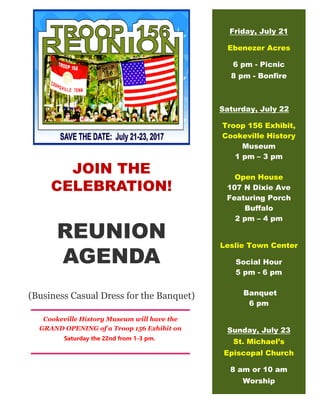 JOIN THE
CELEBRATION!
REUNION
AGENDA
(Business Casual Dress for the Banquet)
Friday, July 21
Ebenezer Acres
6 pm - Picnic
8 pm - Bonfire
Saturday, July 22
Troop 156 Exhibit,
Cookeville History
Museum
1 pm – 3 pm
Open House
107 N Dixie Ave
Featuring Porch
Buffalo
2 pm – 4 pm
Leslie Town Center
Social Hour
5 pm - 6 pm
Banquet
6 pm
Sunday, July 23
St. Michael’s
Episcopal Church
8 am or 10 am
Worship
Cookeville History Museum will have the
GRAND OPENING of a Troop 156 Exhibit on
Saturday the 22nd from 1-3 pm.
 