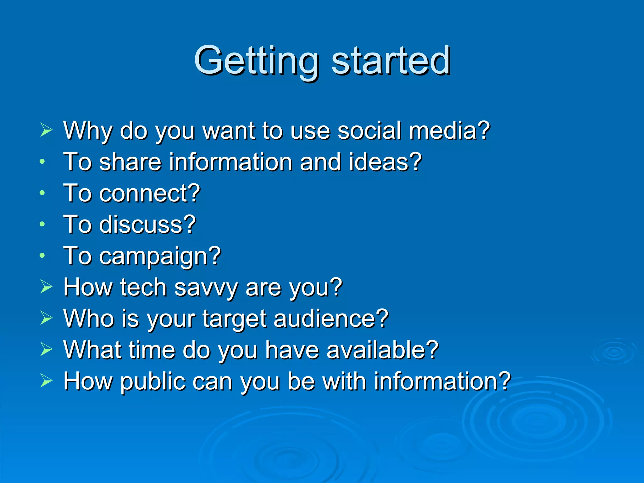 Getting started Why do you want to use social media? To share information and ideas? To connect? To discuss? To campaign? How tech savvy are you? Who is your target audience?  What time do you have available? How public can you be with information? 